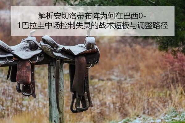 解析安切洛蒂布阵为何在巴西0-1巴拉圭中场控制失灵的战术短板与调整路径