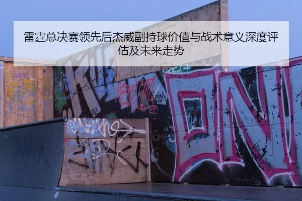 雷霆总决赛领先后杰威副持球价值与战术意义深度评估及未来走势