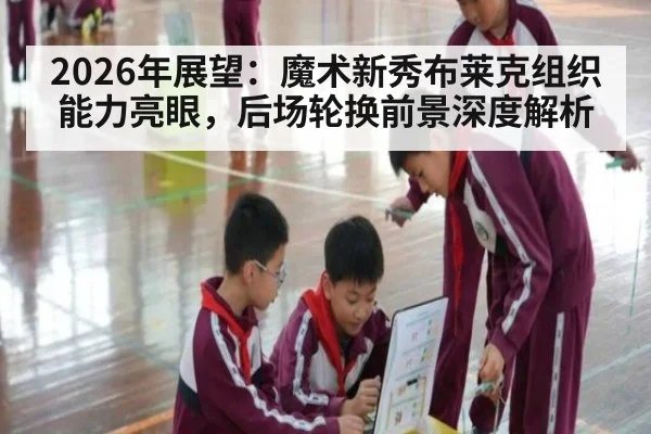 2026年展望:魔术新秀布莱克组织能力亮眼,后场轮换前景深度解析