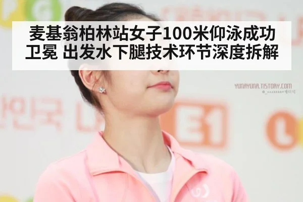麦基翁柏林站女子100米仰泳成功卫冕 出发水下腿技术环节深度拆解